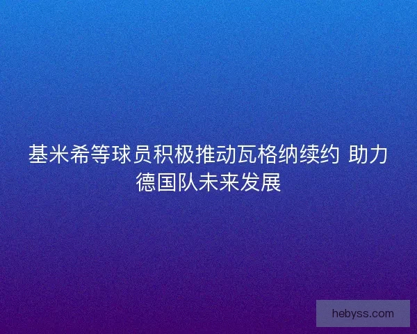 基米希等球员积极推动瓦格纳续约 助力德国队未来发展