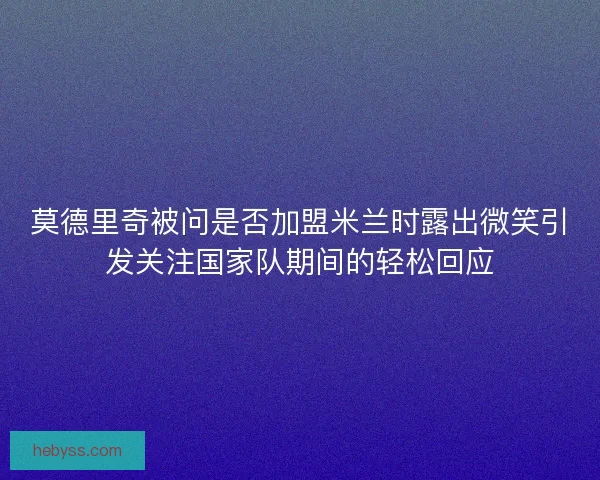 莫德里奇被问是否加盟米兰时露出微笑引发关注国家队期间的轻松回应 莫德里奇被问是否加盟米兰时露出微笑引发关注国家队期间的轻松回应