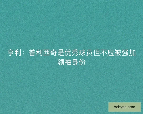 亨利：普利西奇是优秀球员但不应被强加领袖身份