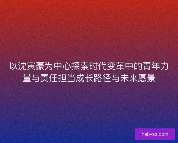 以沈寅豪为中心探索时代变革中的青年力量与责任担当成长路径与未来愿景