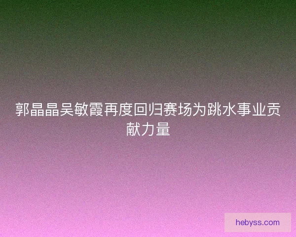 郭晶晶吴敏霞再度回归赛场为跳水事业贡献力量 郭晶晶吴敏霞再度回归赛场为跳水事业贡献力量