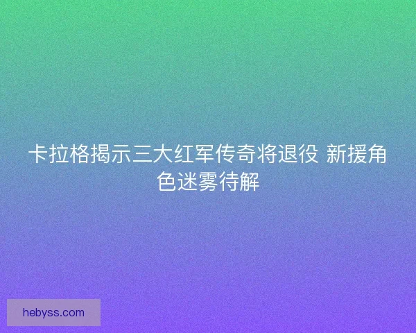 卡拉格揭示三大红军传奇将退役 新援角色迷雾待解