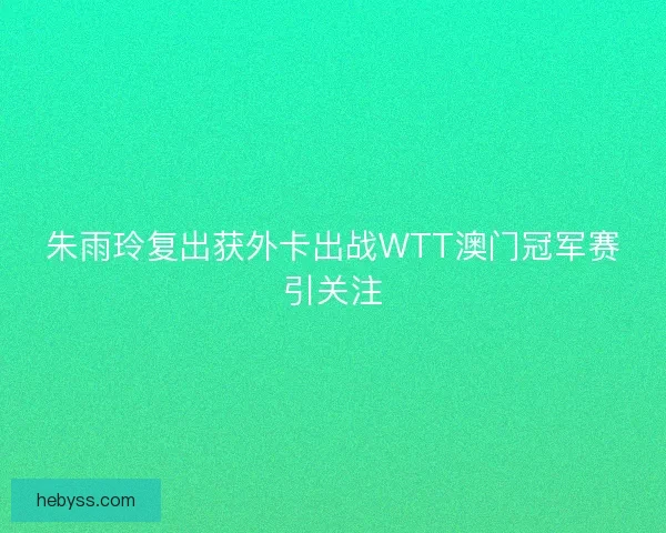 朱雨玲复出获外卡出战WTT澳门冠军赛引关注