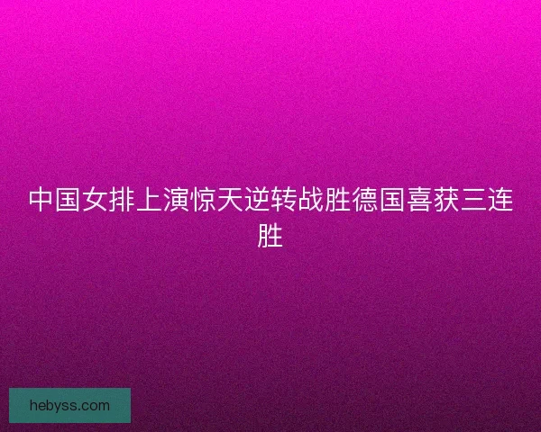 中国女排上演惊天逆转战胜德国喜获三连胜 中国女排上演惊天逆转战胜德国喜获三连胜