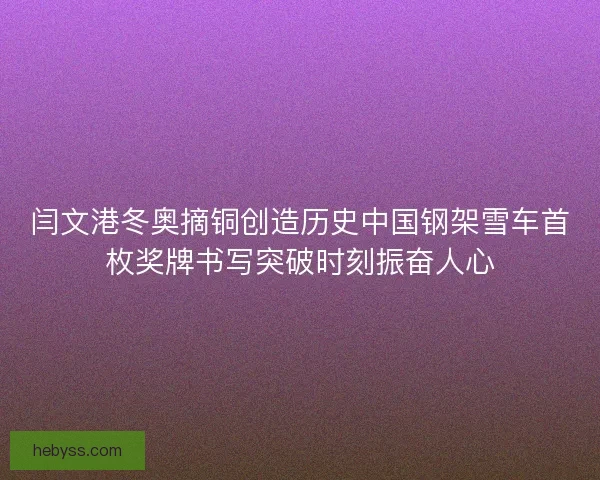 闫文港冬奥摘铜创造历史中国钢架雪车首枚奖牌书写突破时刻振奋人心 闫文港冬奥摘铜创造历史中国钢架雪车首枚奖牌书写突破时刻振奋人心