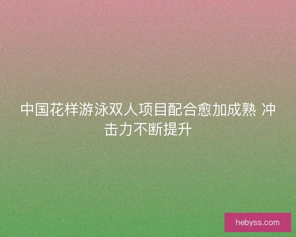 中国花样游泳双人项目配合愈加成熟 冲击力不断提升 中国花样游泳双人项目配合愈加成熟 冲击力不断提升