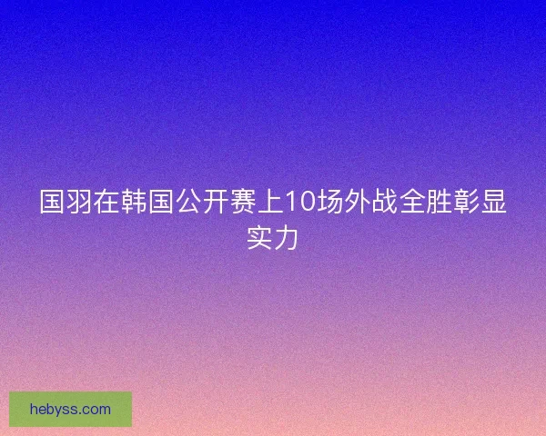 国羽在韩国公开赛上10场外战全胜彰显实力 国羽在韩国公开赛上10场外战全胜彰显实力