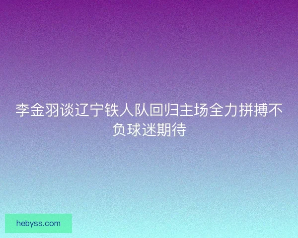 李金羽谈辽宁铁人队回归主场全力拼搏不负球迷期待 李金羽谈辽宁铁人队回归主场全力拼搏不负球迷期待