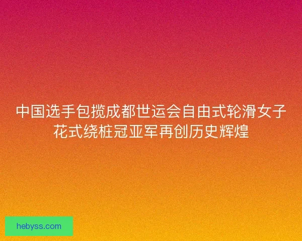 中国选手包揽成都世运会自由式轮滑女子花式绕桩冠亚军再创历史辉煌