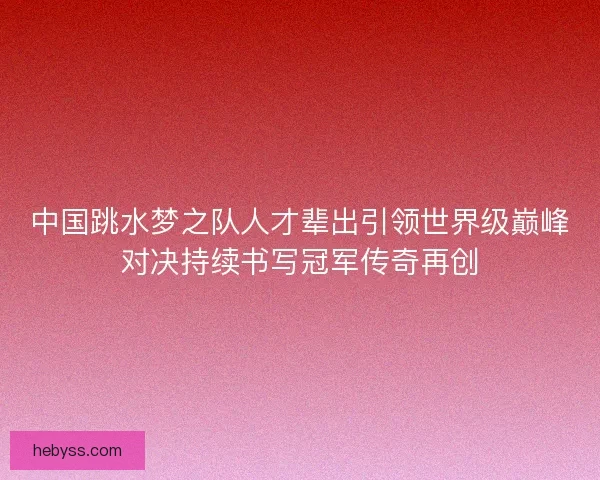 中国跳水梦之队人才辈出引领世界级巅峰对决持续书写冠军传奇再创 中国跳水梦之队人才辈出引领世界级巅峰对决持续书写冠军传奇再创