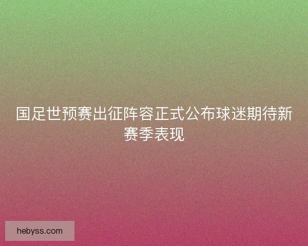 国足世预赛出征阵容正式公布球迷期待新赛季表现