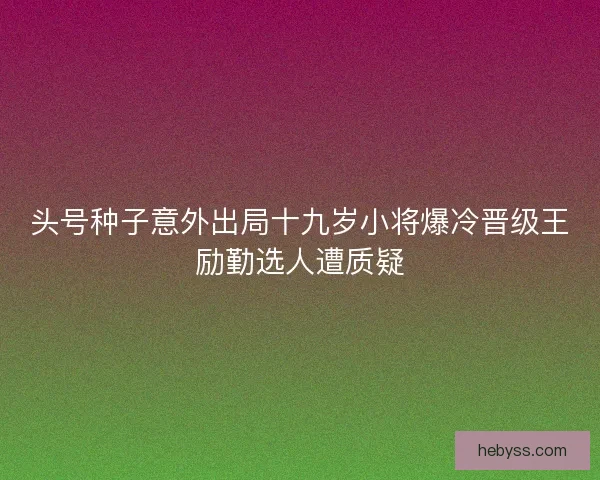 头号种子意外出局十九岁小将爆冷晋级王励勤选人遭质疑 头号种子意外出局十九岁小将爆冷晋级王励勤选人遭质疑